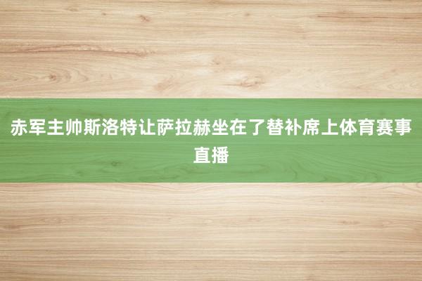 赤军主帅斯洛特让萨拉赫坐在了替补席上体育赛事直播