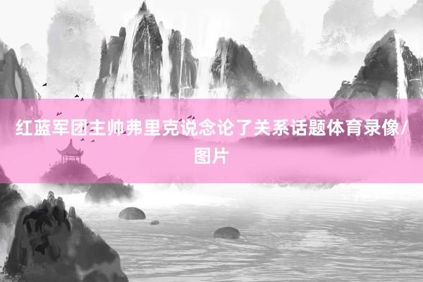 红蓝军团主帅弗里克说念论了关系话题体育录像/图片