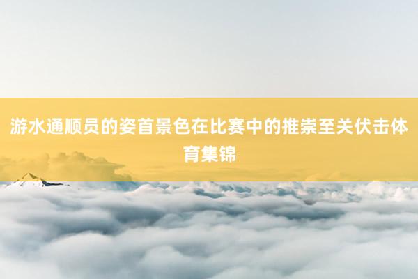 游水通顺员的姿首景色在比赛中的推崇至关伏击体育集锦