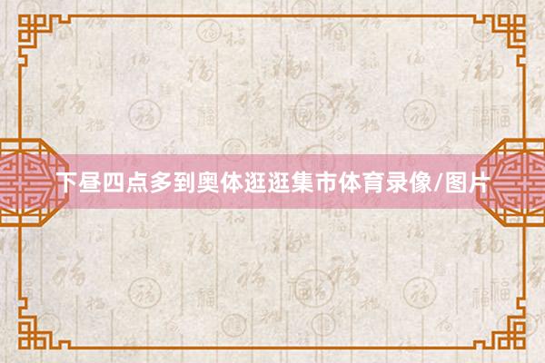 下昼四点多到奥体逛逛集市体育录像/图片