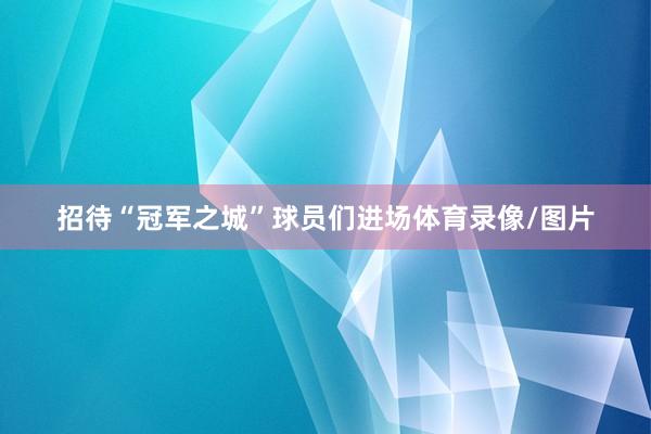 招待“冠军之城”球员们进场体育录像/图片