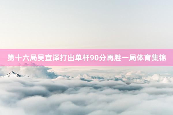 第十六局吴宜泽打出单杆90分再胜一局体育集锦
