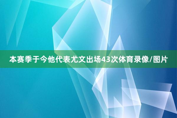 本赛季于今他代表尤文出场43次体育录像/图片