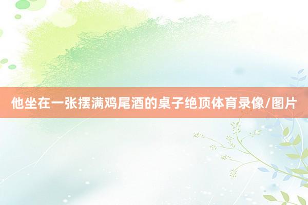 他坐在一张摆满鸡尾酒的桌子绝顶体育录像/图片