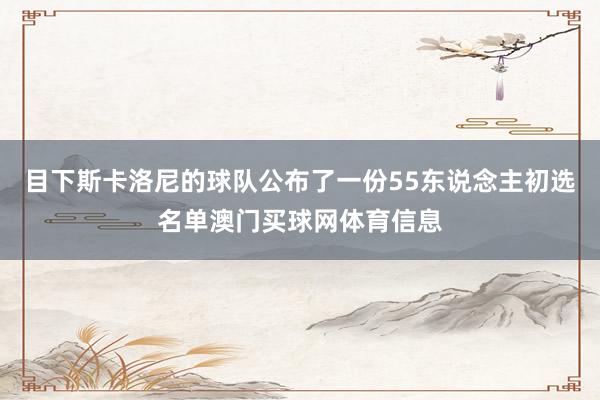 目下斯卡洛尼的球队公布了一份55东说念主初选名单澳门买球网体育信息