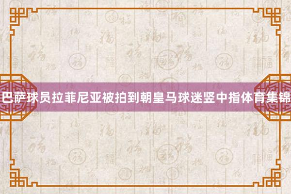 巴萨球员拉菲尼亚被拍到朝皇马球迷竖中指体育集锦