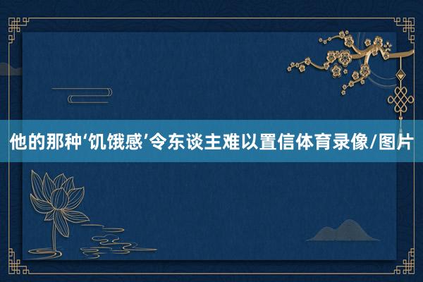他的那种‘饥饿感’令东谈主难以置信体育录像/图片