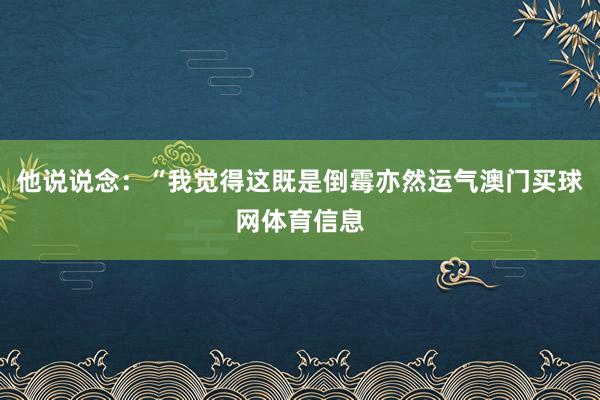 他说说念：“我觉得这既是倒霉亦然运气澳门买球网体育信息