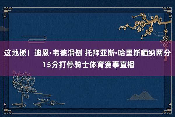 这地板！迪恩·韦德滑倒 托拜亚斯·哈里斯哂纳两分 15分打停骑士体育赛事直播