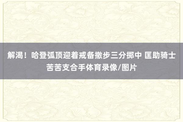 解渴！哈登弧顶迎着戒备撤步三分掷中 匡助骑士苦苦支合手体育录像/图片