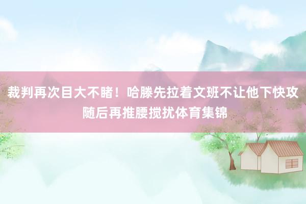 裁判再次目大不睹！哈滕先拉着文班不让他下快攻 随后再推腰搅扰体育集锦
