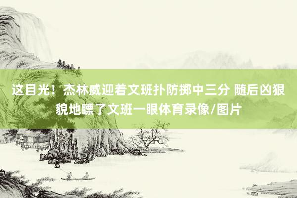 这目光！杰林威迎着文班扑防掷中三分 随后凶狠貌地瞟了文班一眼体育录像/图片