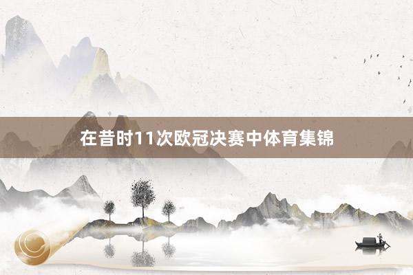 在昔时11次欧冠决赛中体育集锦
