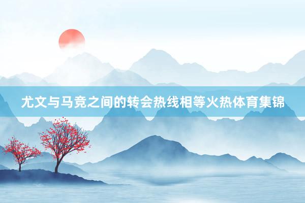 尤文与马竞之间的转会热线相等火热体育集锦