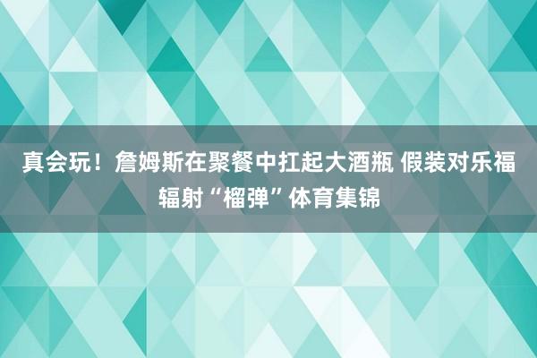 真会玩！詹姆斯在聚餐中扛起大酒瓶 假装对乐福辐射“榴弹”体育集锦