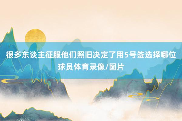 很多东谈主征服他们照旧决定了用5号签选择哪位球员体育录像/图片